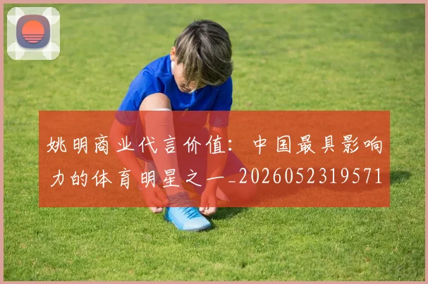 姚明商业代言价值：中国最具影响力的体育明星之一_20260523195714