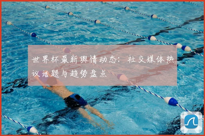 世界杯最新舆情动态:社交媒体热议话题与趋势盘点
